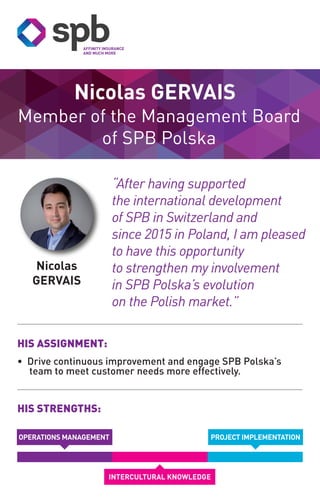Nicolas
GERVAIS
Member of the Management Board
of SPB Polska
Nicolas GERVAIS
HIS STRENGTHS:
HIS ASSIGNMENT:
• Drive continuous improvement and engage SPB Polska’s
team to meet customer needs more effectively.
PROJECT IMPLEMENTATION
INTERCULTURAL KNOWLEDGE
“After having supported
the international development
of SPB in Switzerland and
since 2015 in Poland, I am pleased
to have this opportunity
to strengthen my involvement
in SPB Polska’s evolution
on the Polish market.”
OPERATIONS MANAGEMENT
 