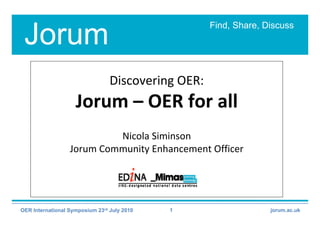 Find, Share, Discuss
 Jorum
                                 Discovering OER:
                    Jorum – OER for all 
                           Nicola Siminson 
                  Jorum Community Enhancement Officer 




OER International Symposium 23rd July 2010   1                    jorum.ac.uk
 
