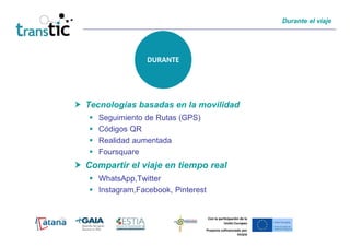 Durante el viaje




                DURANTE




Tecnologías basadas en la movilidad
   Seguimiento de Rutas (GPS)
   Códigos QR
   Realidad aumentada
   Foursquare
Compartir el viaje en tiempo real
   WhatsApp,Twitter
   Instagram,Facebook, Pinterest


                                   Con la participación de la
                                             Unión Europea
                                Proyecto cofinanciado por
                                                   FEDER
 