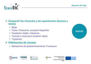Después del viaje




Compartir las vivencias y las experiencias (buenas y
malas)
  Blogs
  Flicker, Panoramio: compartir fotografías
                                                                                DESPUÉS
  Facebook o twitter: interactuar
  Youtube o vimeo para compartir videos
  Tripadvisor
Fidelización de clientes
  Aplicaciones de geoposicionamiento: Foursquare



                                               Con la participación de la
                                                         Unión Europea
                                              Proyecto cofinanciado por
                                                                 FEDER
 