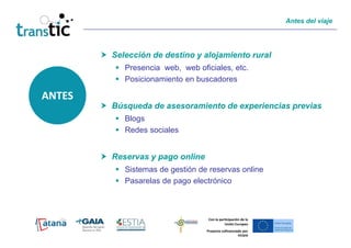 Antes del viaje




        Selección de destino y alojamiento rural
           Presencia web, web oficiales, etc.
           Posicionamiento en buscadores

ANTES
        Búsqueda de asesoramiento de experiencias previas
           Blogs
           Redes sociales


        Reservas y pago online
           Sistemas de gestión de reservas online
           Pasarelas de pago electrónico



                                  Con la participación de la
                                            Unión Europea
                                 Proyecto cofinanciado por
                                                    FEDER
 