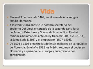 Vida





Nació el 3 de mayo de 1469, en el seno de una antigua
familia Florentina.
A los veinticinco años se le nombró secretario del
gobierno Dei Dieci, encargado de la segunda cancillería
de Asuntos Exteriores y Guerra de la república. Realizó
misiones diplomáticas ante el rey francés(1504, 1510-1511),
la Santa Sede (1506) y el emperador (1507-1508).
De 1503 a 1506 organizó las defensas militares de la república
de Florencia. En el año 1512 los Médici retoman el poder en
Florencia y es privado de su cargo y encarcelado por
conspiración

 