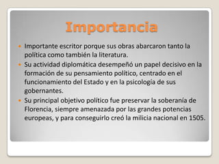 Importancia





Importante escritor porque sus obras abarcaron tanto la
política como también la literatura.
Su actividad diplomática desempeñó un papel decisivo en la
formación de su pensamiento político, centrado en el
funcionamiento del Estado y en la psicología de sus
gobernantes.
Su principal objetivo político fue preservar la soberanía de
Florencia, siempre amenazada por las grandes potencias
europeas, y para conseguirlo creó la milicia nacional en 1505.

 