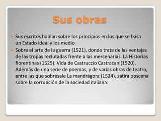 Sus obras



Sus escritos hablan sobre los principios en los que se basa
un Estado ideal y los medio
Sobre el arte de la guerra (1521), donde trata de las ventajas
de las tropas reclutadas frente a las mercenarias. La Historias
florentinas (1525). Vida de Castruccio Castracani(1520).
Además de una serie de poemas, y de varias obras de teatro,
entre las que sobresale La mandrágora (1524), sátira obscena
sobre la corrupción de la sociedad italiana.

 