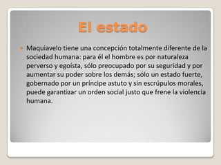 El estado


Maquiavelo tiene una concepción totalmente diferente de la
sociedad humana: para él el hombre es por naturaleza
perverso y egoísta, sólo preocupado por su seguridad y por
aumentar su poder sobre los demás; sólo un estado fuerte,
gobernado por un príncipe astuto y sin escrúpulos morales,
puede garantizar un orden social justo que frene la violencia
humana.

 