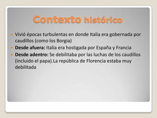 Contexto histórico




Vivió épocas turbulentas en donde Italia era gobernada por
caudillos (como los Borgia)
Desde afuera: Italia era hostigada por España y Francia
Desde adentro: Se debilitaba por las luchas de los caudillos
(incluido el papa).La república de Florencia estaba muy
debilitada

 