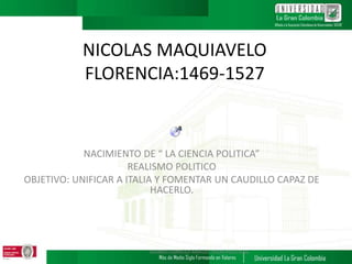 NICOLAS MAQUIAVELO
FLORENCIA:1469-1527
NACIMIENTO DE “ LA CIENCIA POLITICA”
REALISMO POLITICO
OBJETIVO: UNIFICAR A ITALIA Y FOMENTAR UN CAUDILLO CAPAZ DE
HACERLO.
ALVARO CARRILLO ARAUJO. IDEAS POLITICAS.
 