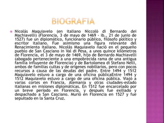  Nicolás Maquiavelo (en italiano Niccolò di Bernardo dei 
Machiavelli) (Florencia, 3 de mayo de 1469 - ib., 21 de junio de 
1527) fue un diplomático, funcionario público, filósofo político y 
escritor italiano. Fue asimismo una figura relevante del 
Renacimiento italiano. Nicolás Maquiavelo nació en el pequeño 
pueblo de San Casciano in Val di Pesa, a unos quince kilómetros 
de Florencia, el 3 de mayo de 1469, hijo de Bernardo Machiavelli 
(abogado perteneciente a una empobrecida rama de una antigua 
familia influyente de Florencia) y de Bartolomea di Stefano Nelli, 
ambos de familias cultas y de orígenes nobiliarios, pero con pocos 
recursos a causa de las deudas del padre. Entre 1494 y 1512 
Maquiavelo estuvo a cargo de una oficina públicaEntre 1494 y 
1512 Maquiavelo estuvo a cargo de una oficina pública. Viajó a 
varias cortes en Francia, Alemania y otras ciudades-estado 
italianas en misiones diplomáticas. En 1512 fue encarcelado por 
un breve periodo en Florencia, y después fue exiliado y 
despachado a San Casciano. Murió en Florencia en 1527 y fue 
sepultado en la Santa Cruz. 
 