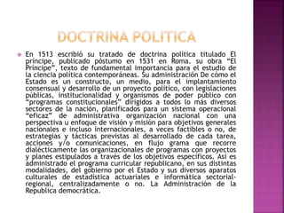  En 1513 escribió su tratado de doctrina política titulado El 
príncipe, publicado póstumo en 1531 en Roma. su obra “El 
Príncipe”, texto de fundamental importancia para el estudio de 
la ciencia política contemporáneas. Su administración De cómo el 
Estado es un constructo, un medio, para el implantamiento 
consensual y desarrollo de un proyecto político, con legislaciones 
públicas, institucionalidad y organismos de poder público con 
“programas constitucionales” dirigidos a todos lo más diversos 
sectores de la nación, planificados para un sistema operacional 
“eficaz” de administrativa organización nacional con una 
perspectiva u enfoque de visión y misión para objetivos generales 
nacionales e incluso internacionales, a veces factibles o no, de 
estrategias y tácticas previstas al desarrollado de cada tarea, 
acciones y/o comunicaciones, en flujo grama que recorre 
dialécticamente las organizacionales de programas con proyectos 
y planes estipulados a través de los objetivos específicos. Así es 
administrado el programa curricular republicano, en sus distintas 
modalidades, del gobierno por el Estado y sus diversos aparatos 
culturales de estadística actuariales e informática sectorial-regional, 
centralizadamente o no. La Administración de la 
Republica democrática. 
 