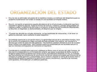  Era a la vez un admirador entusiasta de la república romana y un defensor del despotismo pues su 
problema fundamental fue fundar un estado en una sociedad corrompida (Italia). 
 Para él, corrupción en general es aquella decadencia de la virtud privada y la devoción que hace 
imposible el gobierno popular. Todas las formas de licencia y violencia, grandes desigualdades de 
riquezas y poder, la destrucción de la paz y la justicia, el desarrollo de la ambición desordenada, 
la desunión, la ilegalidad, la deshonestidad y el desprecio por la religión. 
 "?Cuando han decaído las virtudes necesarias, no hay posibilidad de restaurarlas, ni de tener un 
gobierno ordenado, salvo mediante el poder despótico." 
 Sin embargo aparte de la corrupción moral y la agresividad natural de la naturaleza humana, hace 
de la lucha y la competencia rasgos normales de toda sociedad. Esto explica, por una parte la 
derrota que ronda los pasos de todo gobierno: "?los hombres cometen siempre el error de no saber 
poner límites a sus esperanzas." pero también explica la estabilidad de una sociedad sana en la 
que los intereses contrapuestos se mantienen en equilibrio. 
 Consideraba la rivalidad entre patricios y plebeyos en Roma como el secreto del vigor humano, de 
ella nació la independencia y la fortaleza de carácter que apoyo la grandeza de Roma cuando la 
dirigieron gobernantes prudentes que tenían mucha autoridad pero sometida a la ley, la rivalidad 
que hacía posible las turbulencias se convirtió en una de las razones principales que hicieron de los 
romanos un pueblo guerrero y conquistador, que lo motivó a exponer la teoría de la forma mixta o 
equilibrada de gobierno (equilibrio no político sino social y económico), equilibrio de intereses 
contrapuestos, enfrenados por un soberano poderoso. 
 