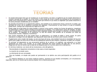  Un estado afortunado tiene que ser fundado por un solo hombre y las leyes y el gobierno por él creados determina el 
carácter nacional de su pueblo. La virtud moral y cívica surge de la ley y cuando una sociedad se ha corrompido no 
puede nunca reformarse por si misma, sino que tiene que tomarla en sus manos un legislador que pueda restaurarla a 
los sanos principios establecidos por su fundador." 
 No pensaba únicamente en la organización política, sino también en la constitución moral y social de un pueblo, que 
derivaba de la ley y de la sabiduría y previsión del legislador. Prácticamente no hay límites a lo que un estadista 
pueda hacer, siempre que comprenda las reglas de su arte. 
 Puede rasgar de arriba abajo los viejos estados y construir otros nuevos, cambiar las formas de gobierno, trasplantar 
las poblaciones y edificar nuevas virtudes en las almas de sus súbditos. "Si un gobernante carece de soldados, no debe 
culpar a nadie sino a sí mismo ya que debería haber adoptado medidas para corregir la cobardía y el afeminamiento 
de su pueblo." "El legislador es el arquitecto, no solo del estado, sino también de la sociedad con todas sus 
instituciones morales, religiosas y económicas." 
 Esta noción enajenada de lo que puede hacer un gobernante y un estado se debía a varias causas. En parte 
reproducía el antiguo mito del legislador que Maquiavelo había leído de escritores como Cicerón y Polibio. 
 El gobernante como creador del estado, no solo esta fuera de la ley, esta también fuera de la moralidad. No hay otro 
patrón para juzgar sus actos sino el éxito de sus expedientes políticos para ampliar y perpetuar el poder de su estado. 
 "El príncipe" de Maquiavelo es una encarnación perfecta de la astucia y el egoísmo, que aprovecha a su favor 
igualmente los vicios y las virtudes, es un cuadro idealizado del tirano italiano del siglo XVI. Es una pintura, 
exagerada del tipo de hombre que la edad de los déspotas puso en el primer plano de la vida política. 
 En términos modernos: una teoría de las revoluciones y otra del gobierno. 
Recomendando el despotismo únicamente en dos casos un tanto especiales: 
la creación de un estado nuevo. 
La reformación de uno corrompido. 
"Una vez fundado, un estado solo puede ser permanente si se admite una corta participación del pueblo en el 
gobierno". 
"La violencia despótica es una fuerte medicina política, necesaria en los estados corrompidos y en circunstancias 
especiales, pero es un veneno que se precisa emplear con la máxima precaución". 
 