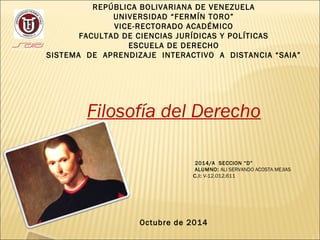 REPÚBLICA BOLIVARIANA DE VENEZUELA 
UNIVERSIDAD “FERMÍN TORO” 
VICE-RECTORADO ACADÉMICO 
FACULTAD DE CIENCIAS JURÍDICAS Y POLÍTICAS 
ESCUELA DE DERECHO 
SISTEMA DE APRENDIZAJE INTERACTIVO A DISTANCIA “SAIA” 
Filosofía del Derecho 
2014/A SECCION “D” 
ALUMNO: ALI SERVANDO ACOSTA MEJIAS 
C.I: V-12.012.611 
Octubre de 2014 
 