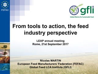 From tools to action, the feed
industry perspective
LEAP annual meeting
Rome, 21st September 2017
Nicolas MARTIN
European Feed Manufacturers’ Federation (FEFAC)
Global Feed LCA Institute (GFLI)
 