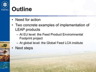 Outline
• Need for action
• Two concrete examples of implementation of
LEAP products
– At EU level: the Feed Product Envir...