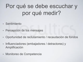 Por qué se debe escuchar y
por qué medir?
• Sentimiento
• Percepción de los mensajes
• Oportunidad de reclutamiento / recaudación de fondos
• Influenciadores (embajadores / detractores) y
Amplificación
• Monitoreo de Competencia
 