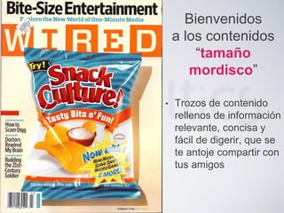 Bienvenidos
a los contenidos
“tamaño
mordisco”
• Trozos de contenido
rellenos de información
relevante, concisa y
fácil de digerir, que se
te antoje compartir con
tus amigos
 
