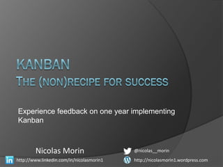 Experience feedback on one year implementing
Kanban



        Nicolas Morin                      @nicolas__morin
http://www.linkedin.com/in/nicolasmorin1   http://nicolasmorin1.wordpress.com
 