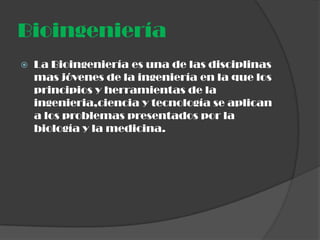 Bioingeniería
   La Bioingeniería es una de las disciplinas
    mas jóvenes de la ingeniería en la que los
    principios y herramientas de la
    ingenieria,ciencia y tecnología se aplican
    a los problemas presentados por la
    biología y la medicina.
 
