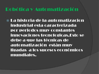 Robótica y Automatización

   La historia de la automatizacion
    industrial esta caracterizada
    por periodos muy constantes
    innovaciones tecnologicas.Esto se
    debe a que las técnicas de
    automatización están muy
    ligadas a los sucesos económicos
    mundiales.
 