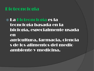 Biotecnologia

 LaBiotecnología es la
 tecnología basada en la
 biología, especialmente usada
 en
 agricultura, farmacia, ciencia
 s de los alimentos del medio
 ambiente y medicina.
 