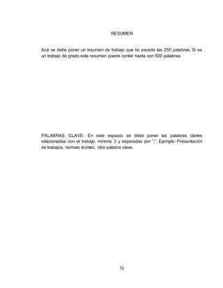 12
RESUMEN
Acá se debe poner un resumen de trabajo que no exceda las 250 palabras. Si es
un trabajo de grado este resumen puede contar hasta con 500 palabras.
PALABRAS CLAVE: En este espacio se debe poner las palabras claves
relacionadas con el trabajo, mínimo 3 y separadas por “,”. Ejemplo: Presentación
de trabajos, normas Icontec, otra palabra clave.
 