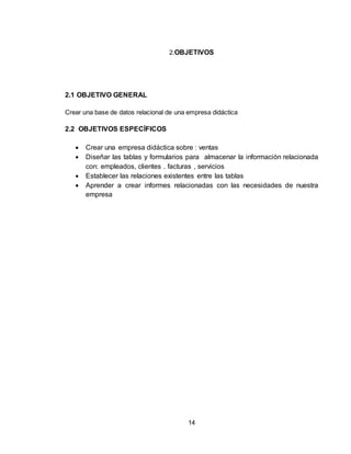 14
2.OBJETIVOS
2.1 OBJETIVO GENERAL
Crear una base de datos relacional de una empresa didáctica
2.2 OBJETIVOS ESPECÍFICOS
 Crear una empresa didáctica sobre : ventas
 Diseñar las tablas y formularios para almacenar la información relacionada
con: empleados, clientes . facturas , servicios
 Establecer las relaciones existentes entre las tablas
 Aprender a crear informes relacionadas con las necesidades de nuestra
empresa
 