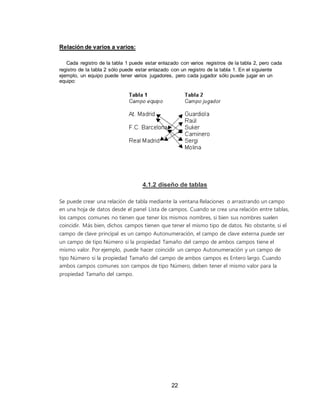 22
Relación de varios a varios:
Cada registro de la tabla 1 puede estar enlazado con varios registros de la tabla 2, pero cada
registro de la tabla 2 sólo puede estar enlazado con un registro de la tabla 1. En el siguiente
ejemplo, un equipo puede tener varios jugadores, pero cada jugador sólo puede jugar en un
equipo:
4.1.2 diseño de tablas
Se puede crear una relación de tabla mediante la ventana Relaciones o arrastrando un campo
en una hoja de datos desde el panel Lista de campos. Cuando se crea una relación entre tablas,
los campos comunes no tienen que tener los mismos nombres, si bien sus nombres suelen
coincidir. Más bien, dichos campos tienen que tener el mismo tipo de datos. No obstante, si el
campo de clave principal es un campo Autonumeración, el campo de clave externa puede ser
un campo de tipo Número si la propiedad Tamaño del campo de ambos campos tiene el
mismo valor. Por ejemplo, puede hacer coincidir un campo Autonumeración y un campo de
tipo Número si la propiedad Tamaño del campo de ambos campos es Entero largo. Cuando
ambos campos comunes son campos de tipo Número, deben tener el mismo valor para la
propiedad Tamaño del campo.
 