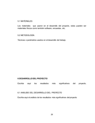 26
5.1 MATERIALES
Los materiales que usaron en el desarrollo del proyecto, estos pueden ser
materiales físicos como también software, encuestas, etc.
5.2 METODOLOGÍA
Técnicas o parámetros usados en el desarrollo del trabajo.
6 DESARROLLO DEL PROYECTO
Escribe aquí los resultados más significativos del proyecto.
6.1 ANÁLISIS DEL DESARROLLO DEL PROYECTO
Escribe aquí el análisis de los resultados más significativos del proyecto
 