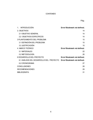6
CONTENIDO
Pág.
1. INTRODUCCIÓN Error! Bookmark not defined.
2. OBJETIVOS 14
2.1 OBJETIVO GENERAL 14
2.2 OBJETIVOS ESPECÍFICOS 14
3 PLANTEAMIENTO DEL PROBLEMA 15
3.1 DEFINICIÓN DEL PROBLEMA 15
3.2 JUSTIFICACIÓN 15
4. MARCO TEÓRICO Error! Bookmark not defined.
5.1 MATERIALES 22
5.2 METODOLOGÍA 26
6 DESARROLLO DEL PROYECTO Error! Bookmark not defined.
6.1 ANÁLISIS DEL DESARROLLO DEL PROYECTO Error! Bookmark not defined.
6.2 CRONOGRAMA 27
CONCLUSIONES 28
RECOMENDACIONES 29
BIBLIOGRAFÍA 31
 