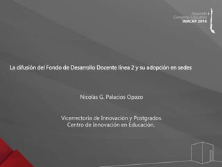 La difusión del Fondo de Desarrollo Docente línea 2 y su adopción en sedes 
Nicolás G. Palacios Opazo 
Vicerrectoría de Innovación y Postgrados. 
Centro de Innovación en Educación. 
 