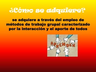 ¿Cómo se adquiere?
se adquiere a través del empleo de
métodos de trabajo grupal caracterizado
por la interacción y el aporte de todos
 