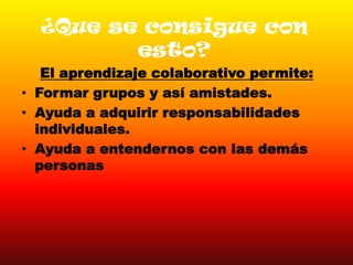 ¿Que se consigue con
esto?
El aprendizaje colaborativo permite:
• Formar grupos y así amistades.
• Ayuda a adquirir responsabilidades
individuales.
• Ayuda a entendernos con las demás
personas
 