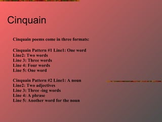 Cinquain  Cinquain poems come in three formats:   Cinquain Pattern #1   Line1: One word Line2: Two words Line 3: Three words Line 4: Four words Line 5: One word Cinquain Pattern #2 Line1: A noun Line2: Two adjectives Line 3: Three -ing words Line 4: A phrase Line 5: Another word for the noun 