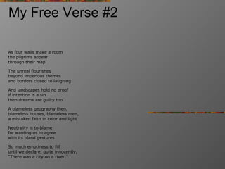 My Free Verse #2 As four walls make a room the pilgrims appear through their map The unreal flourishes beyond imperious themes and borders closed to laughing And landscapes hold no proof if intention is a sin then dreams are guilty too A blameless geography then,   blameless houses, blameless men, a mistaken faith in color and light Neutrality is to blame for wanting us to agree  with its bland gestures So much emptiness to fill until we declare, quite innocently, “There was a city on a river.” 