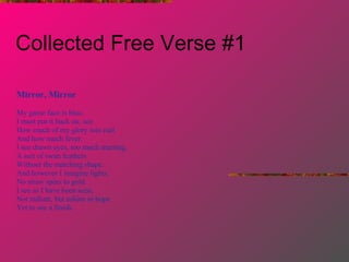 Collected Free Verse #1 Mirror, Mirror My game face is blue.  I must put it back on, see How much of my glory was real  And how much fever. I see drawn eyes, too much marring, A suit of swan feathers Without the matching shape. And however I imagine lights, No straw spins to gold. I see as I have been seen, Not radiant, but ashine in hope Yet to see a finish. 