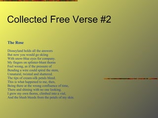 Collected Free Verse #2 The Rose Disneyland holds all the answers But now you would go skiing With snow-blue eyes for company. My fingers on splinter-blunt thorns Feel wrong, as if the pressure of Bending a wire could spiral the stem, Unnatural, twisted and shattered. The tips of cream-silk petals bleed. This is what happened to me, then, Being there at the wrong confluence of time, There and shining with no one looking. I grew my own thorns, climbed into a vial, And the blush bleeds from the petals of my skin. 