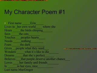 My Character Poem #1 First name _____Erin_____ Lives in _her own world____ where she Hears _____the birds chirping______ Sees _____the cats_______ Touches ___peoples hearts____ Needs _____nothing________ Fears _____the dark_________ Gives __people what they need___ Wonders _____what it`s like to die______ Dreams _____that she`s perfect______ Believes ___that people deserve another chance___ Loves ____her family and friends_______ Is ______in her eyes, nice__________ Last name.MacGregor 