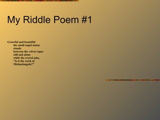 My Riddle Poem #1 Graceful and beautiful the small angel statue stands between the velvet ropes still and alone while the crowd asks, "Is it the work of Michaelangelo?" 