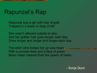 Rapunzel’s Rap Rapunzel was a girl with hair of gold Trapped in a tower in days of old She wasn’t allowed outside to play And her golden hair grew longer each day Grew longer and longer and longer each day. The witch who locked her up was mean With a pointed nose and a face of green Mean mean meaner than the queen of mean. - Sonja Dunn 