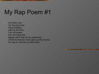 My Rap Poem #1 my funky cow, my big eye brow, have problem, call my job then, I do not swear, but I do have hair, please don't look at my underwear, I think its time for me to give up this rhyme, I'm way to cool for you fine lines. 