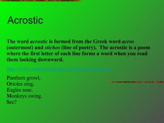 Acrostic  The word  acrostic  is formed from the Greek word  acros  (outermost) and  stichos  (line of poetry).  The acrostic is a poem where the first letter of each line forms a word when you read them looking downward.   http://www.readwritethink.org/materials/acrostic/ P anthers growl, O rioles sing,  E agles soar,  M onkeys swing.  S ee?  