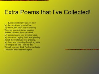 Extra Poems that I’ve Collected! Katie kissed me! Yuck, it's true! My face took on a greenish hue. My knees, like jelly, started shaking. Then my stomach started quaking. Slobber slithered down my cheek. My consciousness was growing weak. My ears were ringing, head was spinning. But all the while Kate was grinning. My heart was pounding through my shirt. My tongue felt like I just ate dirt. Though you may think I've lost my brain, I wish she'd kiss me once again! 