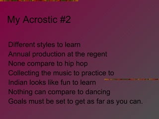 My Acrostic #2 Different styles to learn Annual production at the regent None compare to hip hop Collecting the music to practice to Indian looks like fun to learn Nothing can compare to dancing Goals must be set to get as far as you can. 