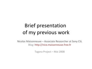 Brief presentation  of my previous work Nicolas Maisonneuve – Associate Researcher at Sony CSL Blog:  http://nico.maisonneuve.free.fr Tagora Project – Mai 2008 