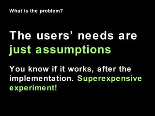 What is the problem?
The users’ needs are
just assumptions
You know if it works, after the
implementation. Superexpensive
...