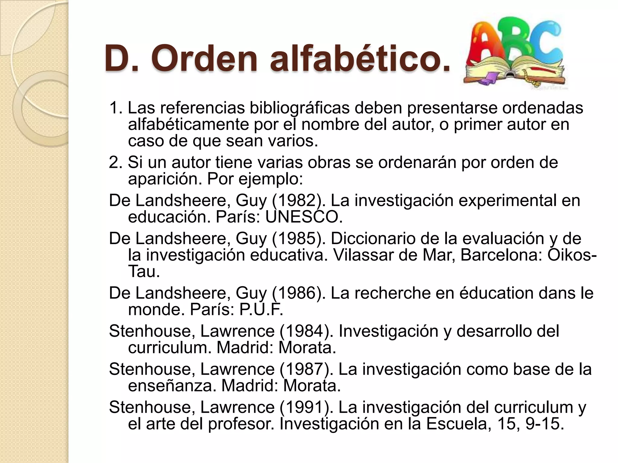D. Orden alfabético.
1. Las referencias bibliográficas deben presentarse ordenadas
   alfabéticamente por el nombre del autor, o primer autor en
   caso de que sean varios.
2. Si un autor tiene varias obras se ordenarán por orden de
   aparición. Por ejemplo:
De Landsheere, Guy (1982). La investigación experimental en
   educación. París: UNESCO.
De Landsheere, Guy (1985). Diccionario de la evaluación y de
   la investigación educativa. Vilassar de Mar, Barcelona: Oikos-
   Tau.
De Landsheere, Guy (1986). La recherche en éducation dans le
   monde. París: P.U.F.
Stenhouse, Lawrence (1984). Investigación y desarrollo del
   curriculum. Madrid: Morata.
Stenhouse, Lawrence (1987). La investigación como base de la
   enseñanza. Madrid: Morata.
Stenhouse, Lawrence (1991). La investigación del curriculum y
   el arte del profesor. Investigación en la Escuela, 15, 9-15.
 