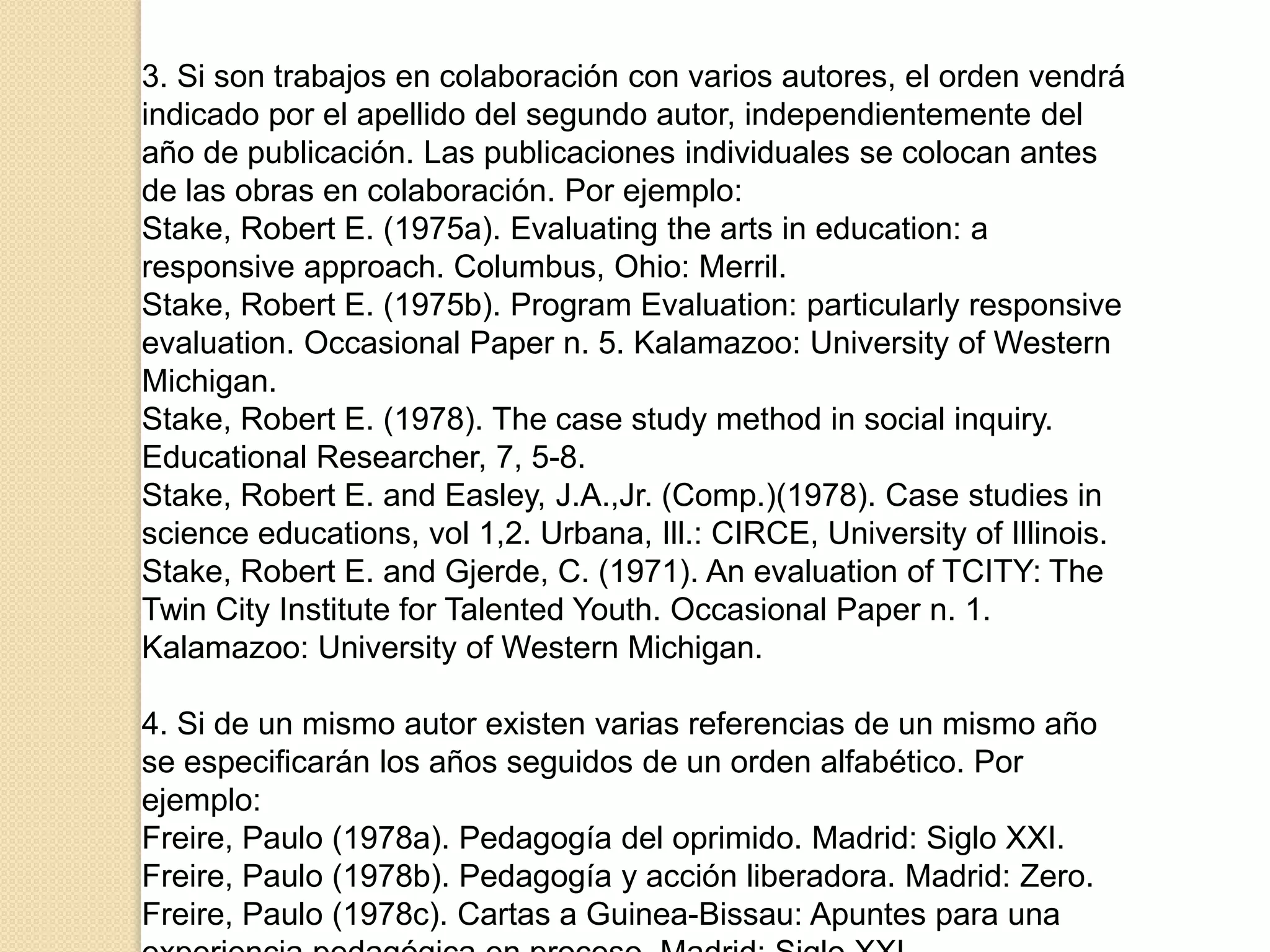 3. Si son trabajos en colaboración con varios autores, el orden vendrá
indicado por el apellido del segundo autor, independientemente del
año de publicación. Las publicaciones individuales se colocan antes
de las obras en colaboración. Por ejemplo:
Stake, Robert E. (1975a). Evaluating the arts in education: a
responsive approach. Columbus, Ohio: Merril.
Stake, Robert E. (1975b). Program Evaluation: particularly responsive
evaluation. Occasional Paper n. 5. Kalamazoo: University of Western
Michigan.
Stake, Robert E. (1978). The case study method in social inquiry.
Educational Researcher, 7, 5-8.
Stake, Robert E. and Easley, J.A.,Jr. (Comp.)(1978). Case studies in
science educations, vol 1,2. Urbana, Ill.: CIRCE, University of Illinois.
Stake, Robert E. and Gjerde, C. (1971). An evaluation of TCITY: The
Twin City Institute for Talented Youth. Occasional Paper n. 1.
Kalamazoo: University of Western Michigan.

4. Si de un mismo autor existen varias referencias de un mismo año
se especificarán los años seguidos de un orden alfabético. Por
ejemplo:
Freire, Paulo (1978a). Pedagogía del oprimido. Madrid: Siglo XXI.
Freire, Paulo (1978b). Pedagogía y acción liberadora. Madrid: Zero.
Freire, Paulo (1978c). Cartas a Guinea-Bissau: Apuntes para una
 