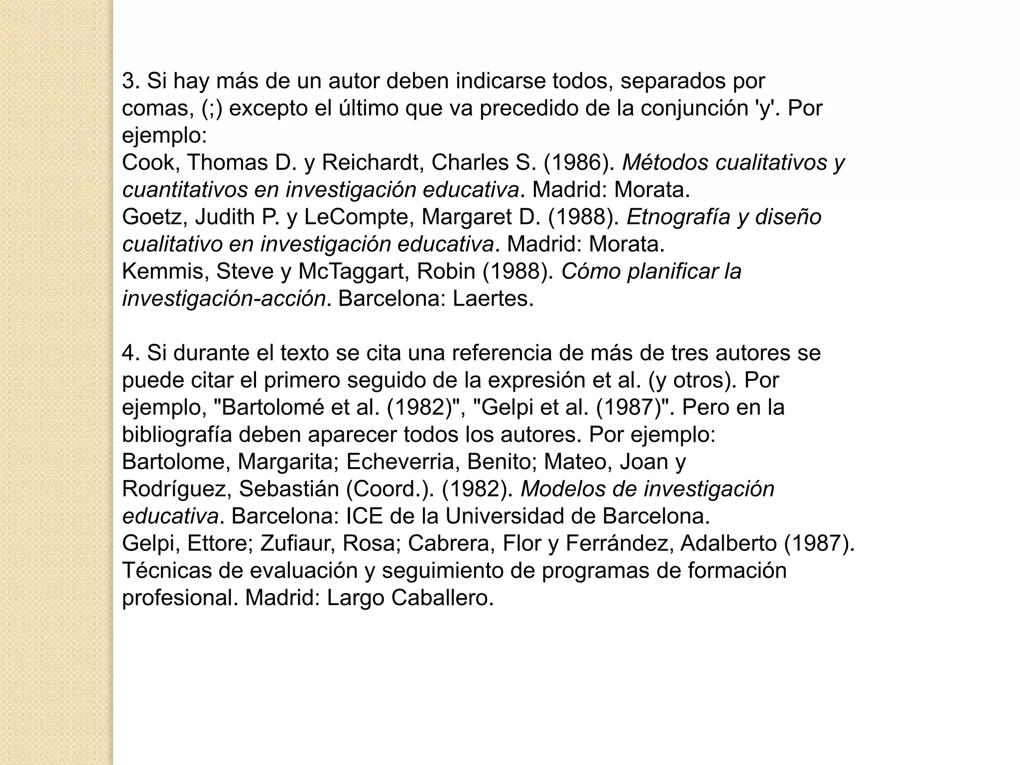 3. Si hay más de un autor deben indicarse todos, separados por
comas, (;) excepto el último que va precedido de la conjunción 'y'. Por
ejemplo:
Cook, Thomas D. y Reichardt, Charles S. (1986). Métodos cualitativos y
cuantitativos en investigación educativa. Madrid: Morata.
Goetz, Judith P. y LeCompte, Margaret D. (1988). Etnografía y diseño
cualitativo en investigación educativa. Madrid: Morata.
Kemmis, Steve y McTaggart, Robin (1988). Cómo planificar la
investigación-acción. Barcelona: Laertes.

4. Si durante el texto se cita una referencia de más de tres autores se
puede citar el primero seguido de la expresión et al. (y otros). Por
ejemplo, "Bartolomé et al. (1982)", "Gelpi et al. (1987)". Pero en la
bibliografía deben aparecer todos los autores. Por ejemplo:
Bartolome, Margarita; Echeverria, Benito; Mateo, Joan y
Rodríguez, Sebastián (Coord.). (1982). Modelos de investigación
educativa. Barcelona: ICE de la Universidad de Barcelona.
Gelpi, Ettore; Zufiaur, Rosa; Cabrera, Flor y Ferrández, Adalberto (1987).
Técnicas de evaluación y seguimiento de programas de formación
profesional. Madrid: Largo Caballero.
 
