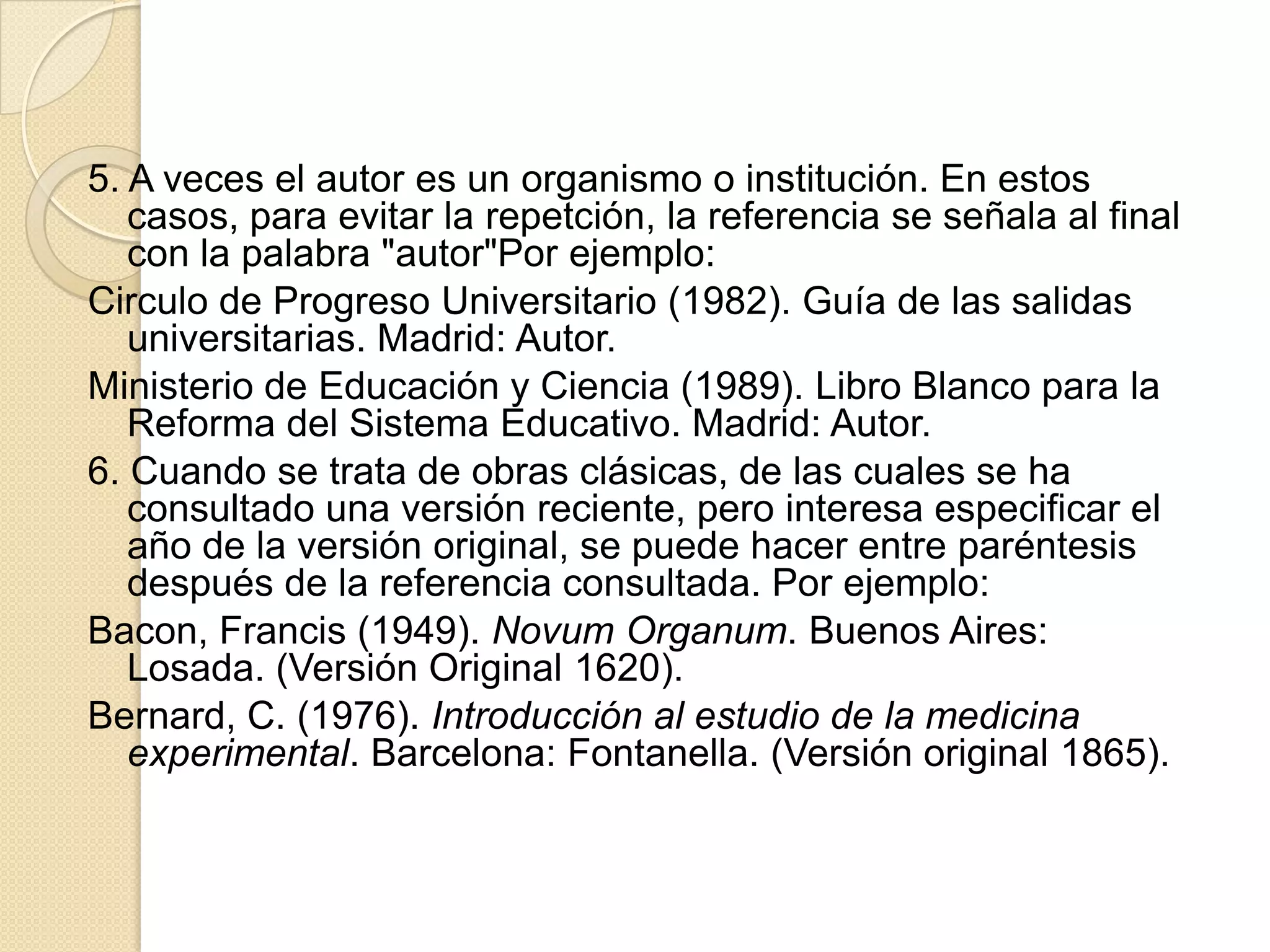 5. A veces el autor es un organismo o institución. En estos
   casos, para evitar la repetción, la referencia se señala al final
   con la palabra "autor"Por ejemplo:
Circulo de Progreso Universitario (1982). Guía de las salidas
   universitarias. Madrid: Autor.
Ministerio de Educación y Ciencia (1989). Libro Blanco para la
   Reforma del Sistema Educativo. Madrid: Autor.
6. Cuando se trata de obras clásicas, de las cuales se ha
   consultado una versión reciente, pero interesa especificar el
   año de la versión original, se puede hacer entre paréntesis
   después de la referencia consultada. Por ejemplo:
Bacon, Francis (1949). Novum Organum. Buenos Aires:
   Losada. (Versión Original 1620).
Bernard, C. (1976). Introducción al estudio de la medicina
   experimental. Barcelona: Fontanella. (Versión original 1865).
 