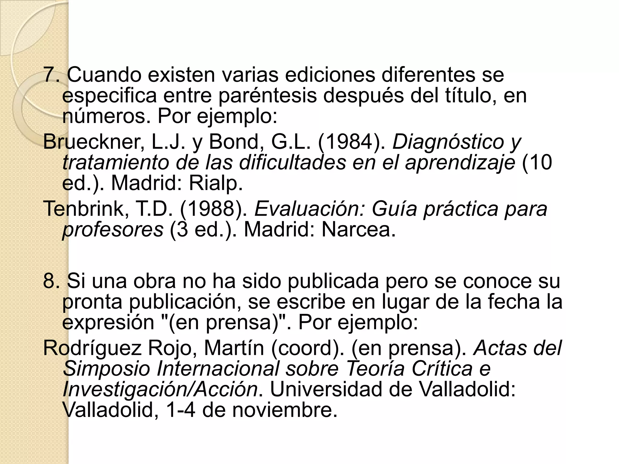 7. Cuando existen varias ediciones diferentes se
  especifica entre paréntesis después del título, en
  números. Por ejemplo:
Brueckner, L.J. y Bond, G.L. (1984). Diagnóstico y
  tratamiento de las dificultades en el aprendizaje (10
  ed.). Madrid: Rialp.
Tenbrink, T.D. (1988). Evaluación: Guía práctica para
  profesores (3 ed.). Madrid: Narcea.

8. Si una obra no ha sido publicada pero se conoce su
  pronta publicación, se escribe en lugar de la fecha la
  expresión "(en prensa)". Por ejemplo:
Rodríguez Rojo, Martín (coord). (en prensa). Actas del
  Simposio Internacional sobre Teoría Crítica e
  Investigación/Acción. Universidad de Valladolid:
  Valladolid, 1-4 de noviembre.
 